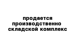 продается производственно- складской комплекс